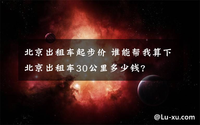 北京出租車起步價(jià) 誰(shuí)能幫我算下北京出租車30公里多少錢(qián)?