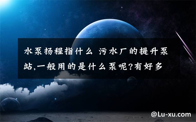 水泵揚(yáng)程指什么 污水廠的提升泵站,一般用的是什么泵呢?有好多選擇,不知道常用哪種.還有提升的揚(yáng)程大概是多少的?