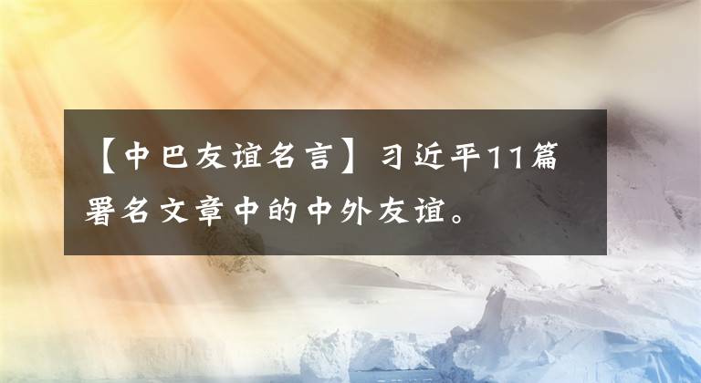 【中巴友誼名言】習近平11篇署名文章中的中外友誼。