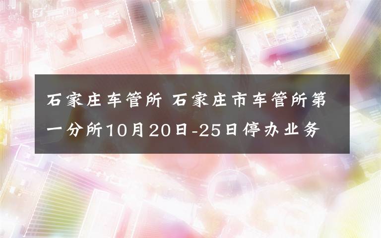 石家莊車管所 石家莊市車管所第一分所10月20日-25日停辦業(yè)務(wù)