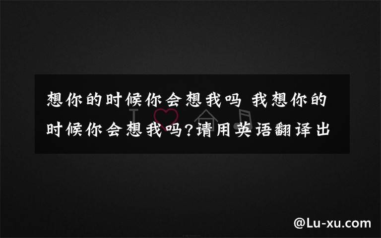 想你的時候你會想我嗎 我想你的時候你會想我嗎?請用英語翻譯出來?