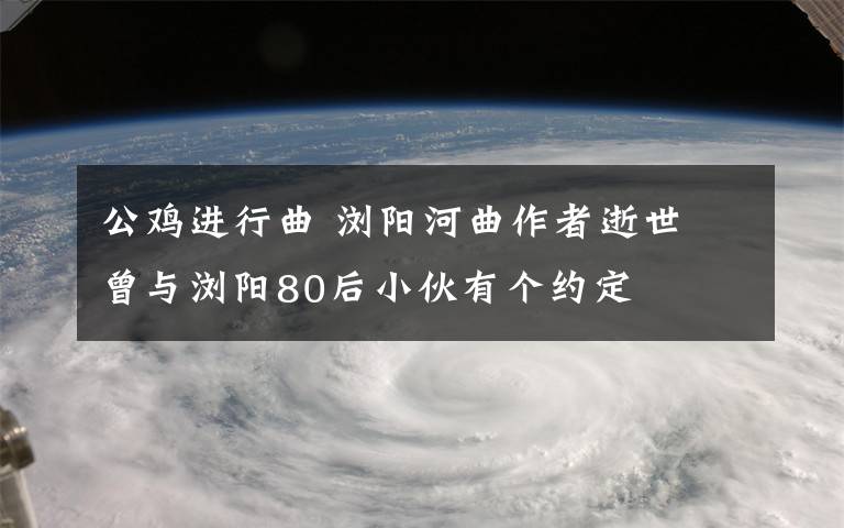 公雞進行曲 瀏陽河曲作者逝世 曾與瀏陽80后小伙有個約定