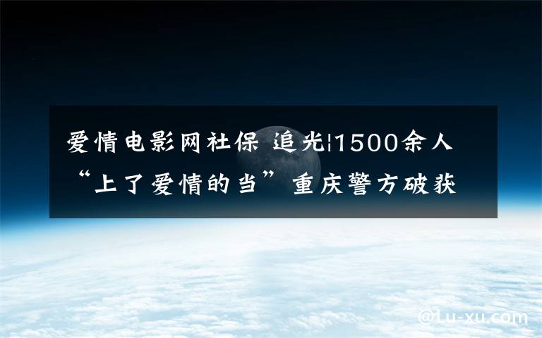 愛情電影網(wǎng)社保 追光|1500余人“上了愛情的當”重慶警方破獲“殺豬盤”跨境網(wǎng)絡(luò)詐騙案