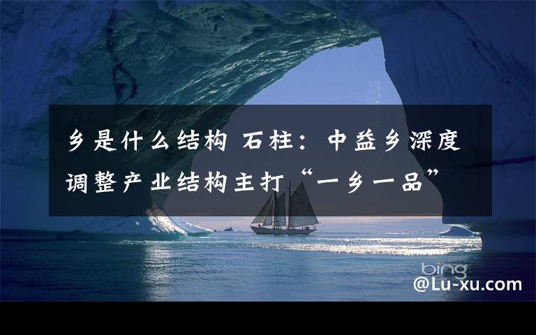 鄉(xiāng)是什么結構 石柱：中益鄉(xiāng)深度調整產業(yè)結構主打“一鄉(xiāng)一品”