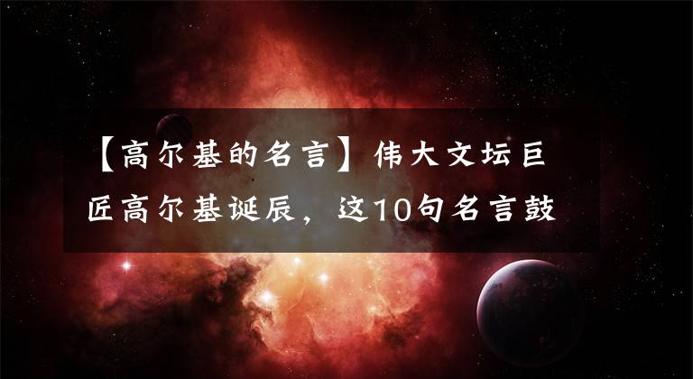 【高爾基的名言】偉大文壇巨匠高爾基誕辰，這10句名言鼓舞了我的一生