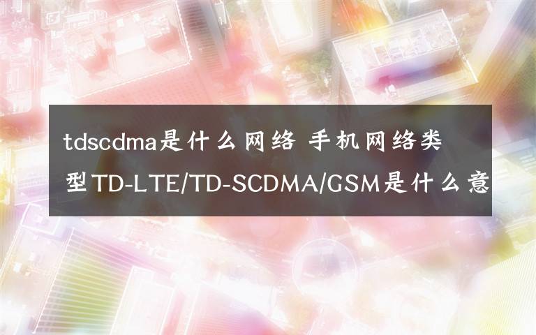 tdscdma是什么網(wǎng)絡(luò) 手機(jī)網(wǎng)絡(luò)類型TD-LTE/TD-SCDMA/GSM是什么意思?