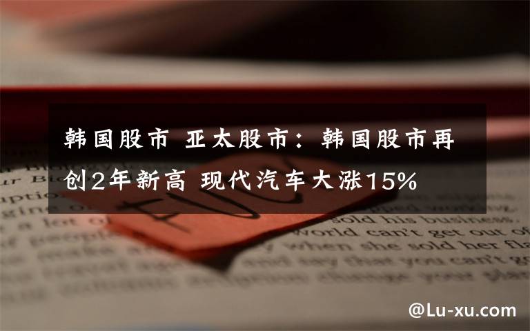 韓國股市 亞太股市：韓國股市再創(chuàng)2年新高 現(xiàn)代汽車大漲15%