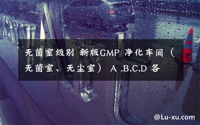 無菌室級別 新版GMP 凈化車間（無菌室、無塵室） A ,B,C,D 各對應(yīng)等級的換氣次數(shù)是多少（不考慮人員密集度）