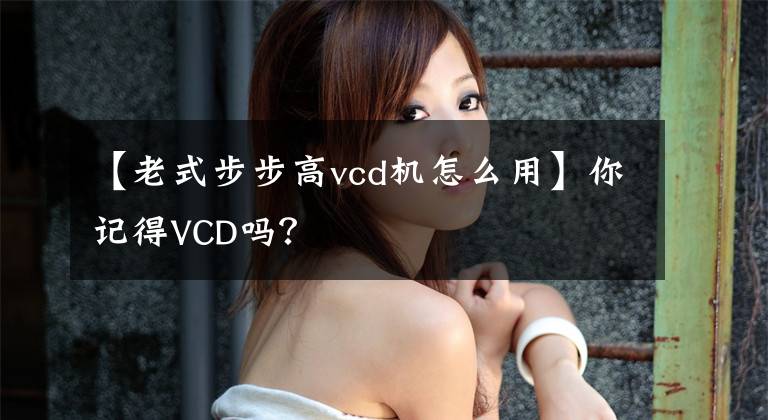 【老式步步高vcd機(jī)怎么用】你記得VCD嗎？