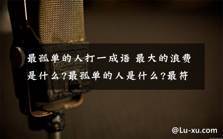 最孤單的人打一成語 最大的浪費是什么?最孤單的人是什么?最符合情理的是什么?打一成語!