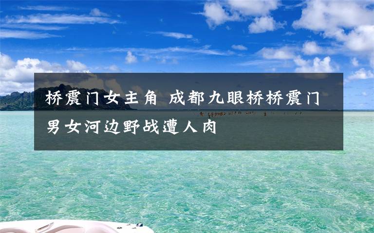 橋震門女主角 成都九眼橋橋震門男女河邊野戰(zhàn)遭人肉