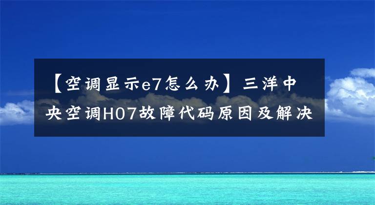 【空調(diào)顯示e7怎么辦】三洋中央空調(diào)H07故障代碼原因及解決辦法