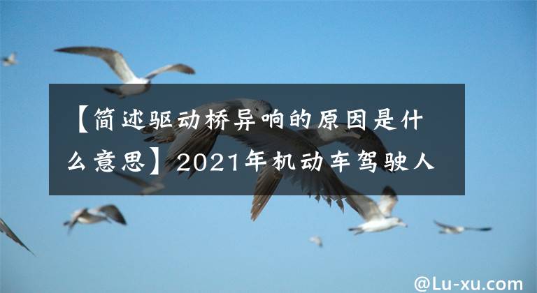 【簡(jiǎn)述驅(qū)動(dòng)橋異響的原因是什么意思】2021年機(jī)動(dòng)車駕駛?cè)?中級(jí))考試題庫和機(jī)動(dòng)車駕駛?cè)?中級(jí))免費(fèi)考試