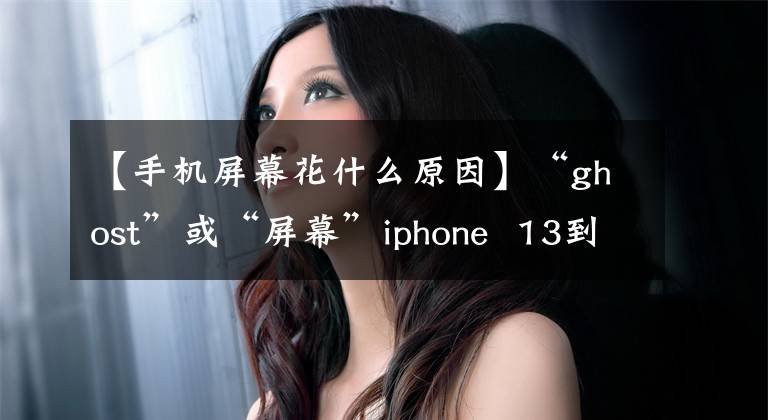 【手機屏幕花什么原因】“ghost”或“屏幕”iphone 13到底怎么了？