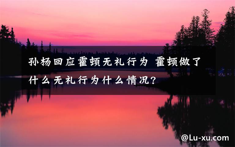 孫楊回應(yīng)霍頓無禮行為 霍頓做了什么無禮行為什么情況?