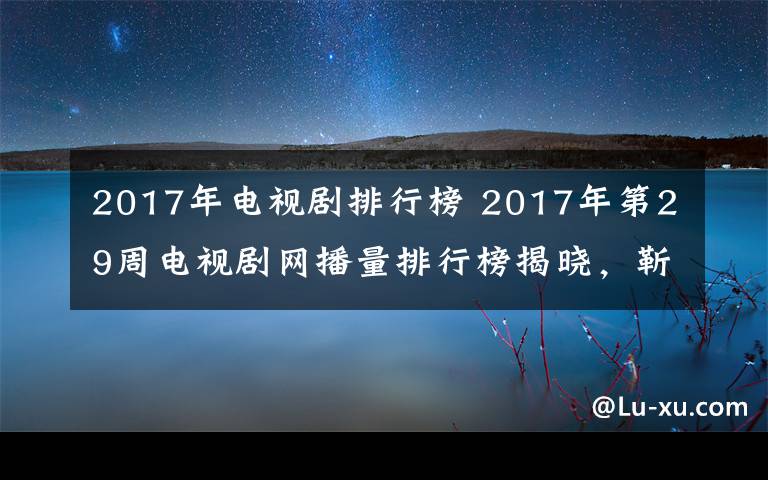 2017年電視劇排行榜 2017年第29周電視劇網(wǎng)播量排行榜揭曉，靳東新劇成黑馬，第一直追楊冪創(chuàng)紀(jì)錄劇