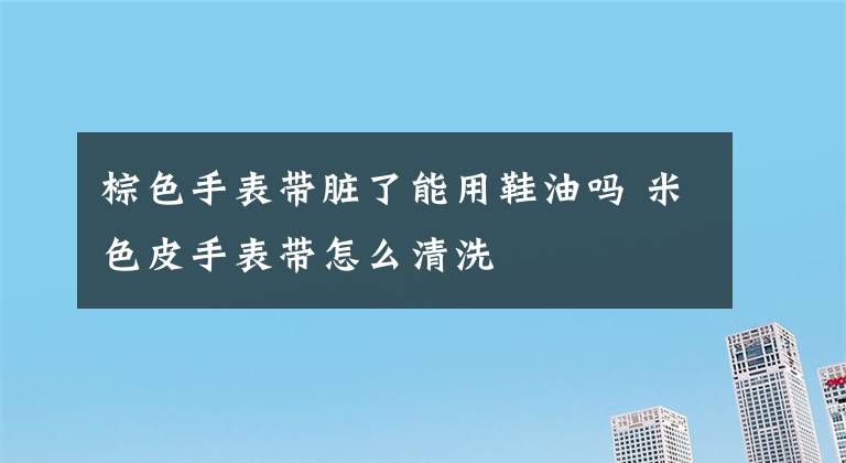 棕色手表帶臟了能用鞋油嗎 米色皮手表帶怎么清洗