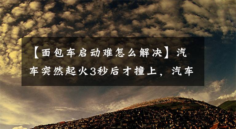 【面包車啟動(dòng)難怎么解決】汽車突然起火3秒后才撞上，汽車雖然啟動(dòng)困難，但可以啟動(dòng)的原因。