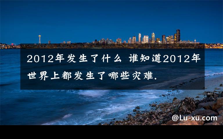 2012年發(fā)生了什么 誰(shuí)知道2012年世界上都發(fā)生了哪些災(zāi)難.