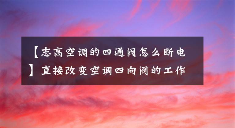 【志高空調(diào)的四通閥怎么斷電】直接改變空調(diào)四向閥的工作方式。