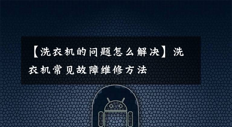 【洗衣機的問題怎么解決】洗衣機常見故障維修方法