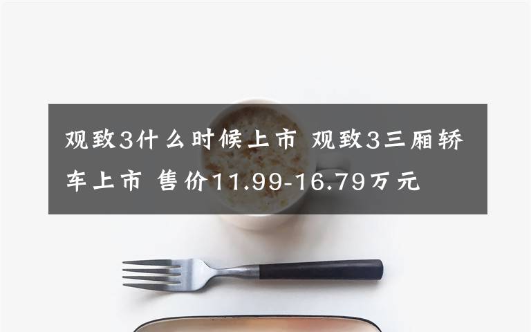 觀致3什么時候上市 觀致3三廂轎車上市 售價11.99-16.79萬元