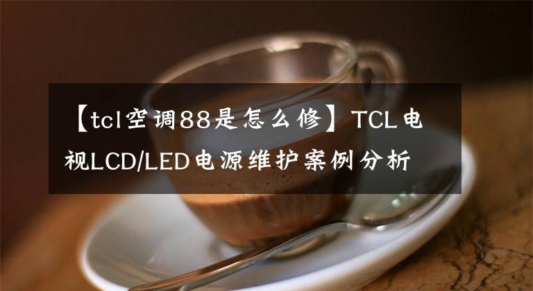 【tcl空調(diào)88是怎么修】TCL電視LCD/LED電源維護(hù)案例分析