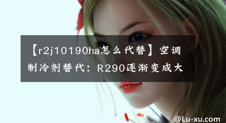 【r2j10190ha怎么代替】空調(diào)制冷劑替代：R290逐漸變成大草原火