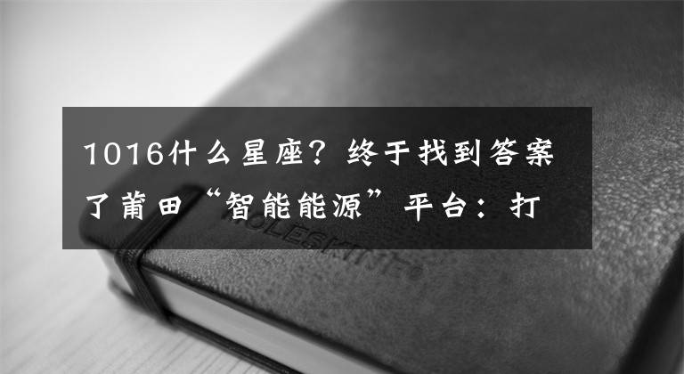 1016什么星座？終于找到答案了莆田“智能能源”平臺：打造國內(nèi)“第三桶油”