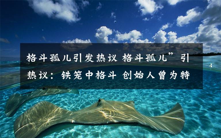 格斗孤兒引發(fā)熱議 格斗孤兒”引熱議：鐵籠中格斗 創(chuàng)始人曾為特警