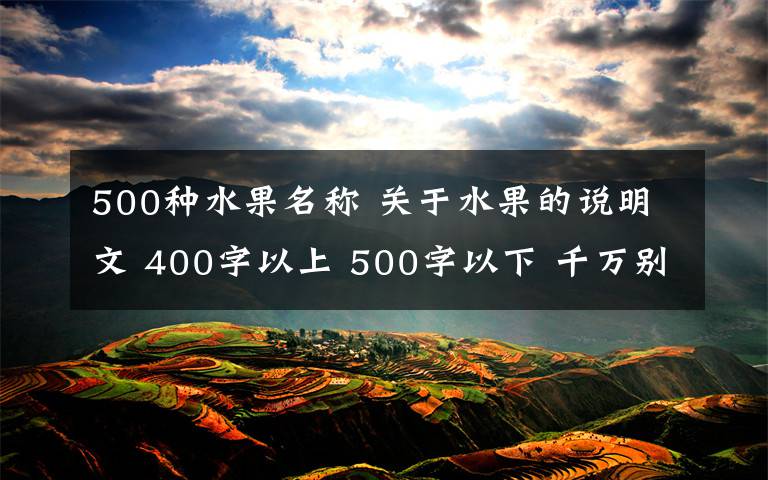 500種水果名稱 關(guān)于水果的說(shuō)明文 400字以上 500字以下 千萬(wàn)別看懸賞金多 就下?tīng)€寫(xiě)