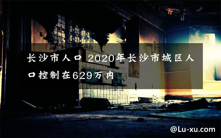 長沙市人口 2020年長沙市城區(qū)人口控制在629萬內(nèi)