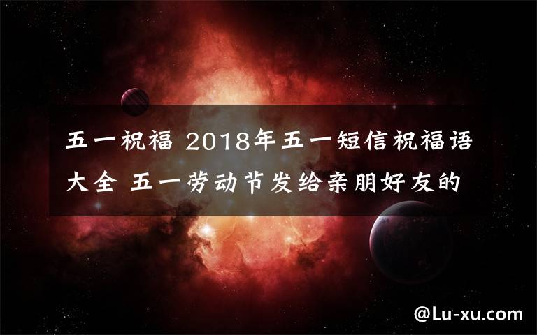 五一祝福 2018年五一短信祝福語大全 五一勞動節(jié)發(fā)給親朋好友的短信祝福語