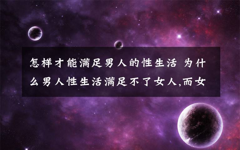 怎樣才能滿足男人的性生活 為什么男人性生活滿足不了女人,而女人都能滿足男人的需要,女人性功能怎么比男人強(qiáng)?