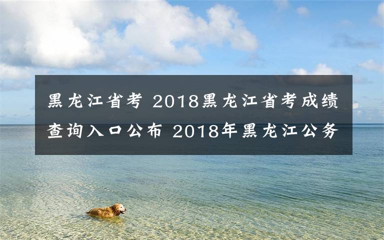 黑龍江省考 2018黑龍江省考成績(jī)查詢?nèi)肟诠?2018年黑龍江公務(wù)員考試成績(jī)查詢