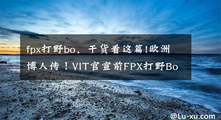 fpx打野bo，干貨看這篇!歐洲博人傳！VIT官宣前FPX打野Bo加入，他能挺進S賽嗎？