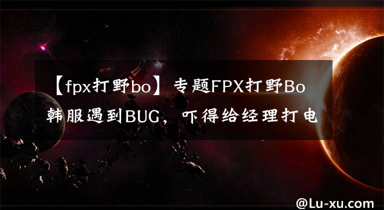 【fpx打野bo】專題FPX打野Bo韓服遇到BUG，嚇得給經理打電話！連操作都變形了