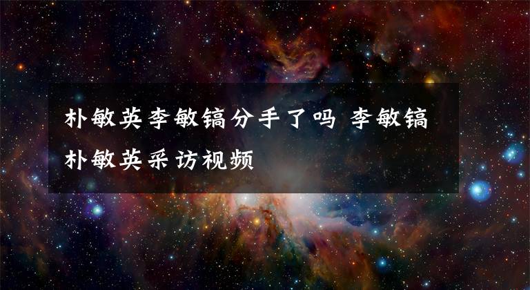 樸敏英李敏鎬分手了嗎 李敏鎬樸敏英采訪視頻