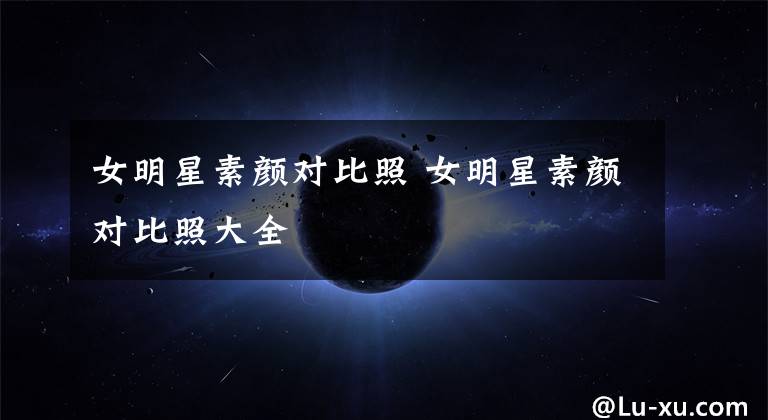 女明星素顏對(duì)比照 女明星素顏對(duì)比照大全