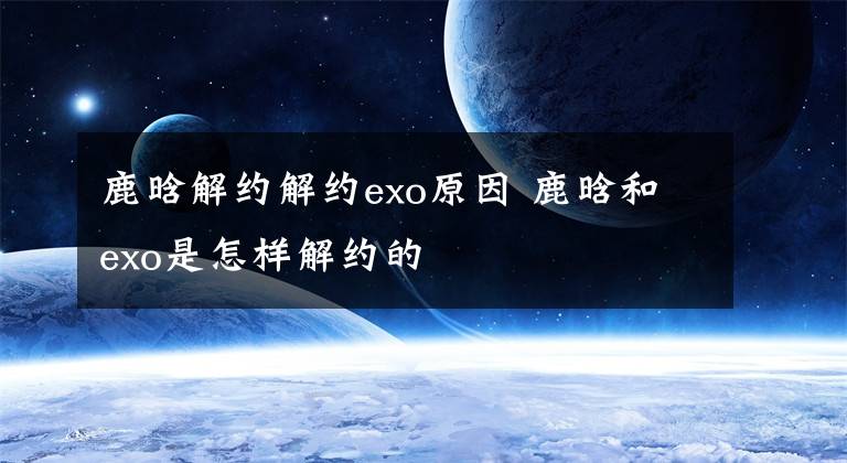 鹿晗解約解約exo原因 鹿晗和exo是怎樣解約的