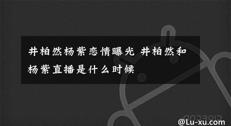 井柏然楊紫戀情曝光 井柏然和楊紫直播是什么時候