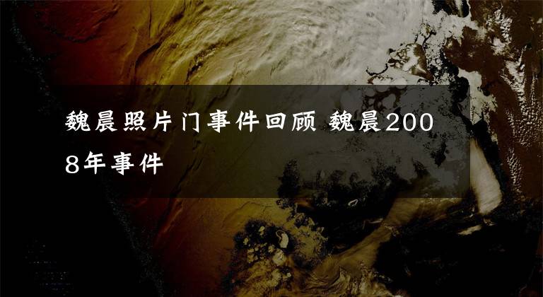 魏晨照片門事件回顧 魏晨2008年事件