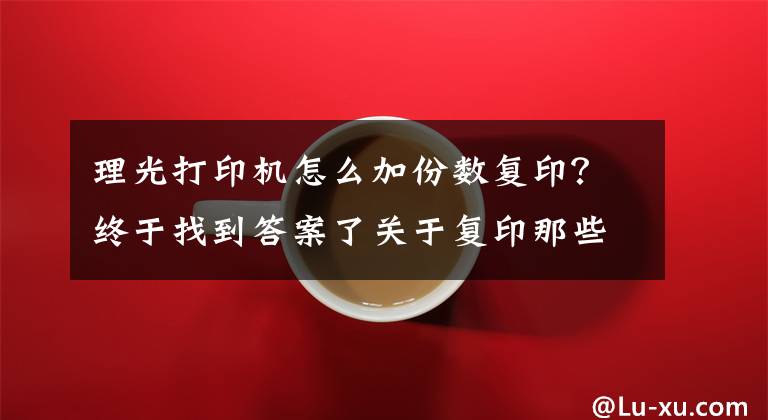 理光打印機(jī)怎么加份數(shù)復(fù)??？終于找到答案了關(guān)于復(fù)印那些事，實(shí)用辦公技能你一定需要！