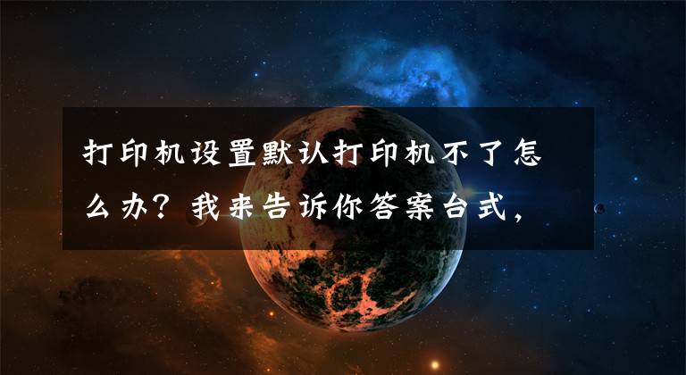 打印機(jī)設(shè)置默認(rèn)打印機(jī)不了怎么辦？我來(lái)告訴你答案臺(tái)式，筆記本電腦Windows系統(tǒng)不能打?。磕愕眠@樣子做