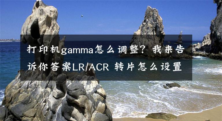 打印機gamma怎么調整？我來告訴你答案LR/ACR 轉片怎么設置？很多人被誤導了