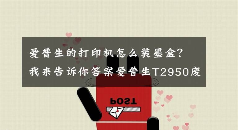 愛普生的打印機怎么裝墨盒？我來告訴你答案愛普生T2950廢墨倉更換步驟分享