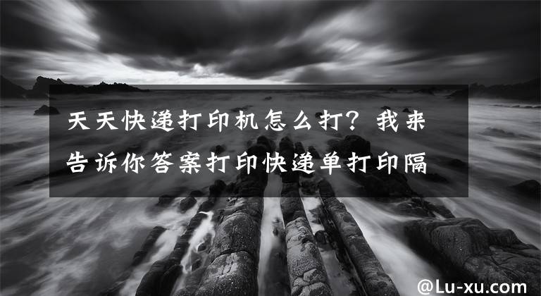 天天快遞打印機(jī)怎么打？我來告訴你答案打印快遞單打印隔張的解決方法