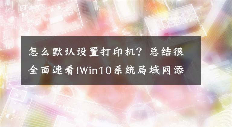 怎么默認設(shè)置打印機？總結(jié)很全面速看!Win10系統(tǒng)局域網(wǎng)添加共享打印機步驟