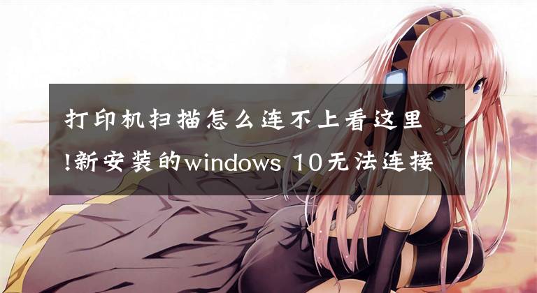 打印機(jī)掃描怎么連不上看這里!新安裝的windows 10無法連接打印機(jī)，應(yīng)該如何解決？