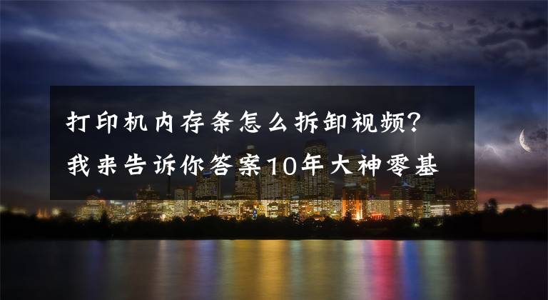 打印機(jī)內(nèi)存條怎么拆卸視頻？我來告訴你答案10年大神零基礎(chǔ)打印機(jī)維修教程，視頻新手送給你